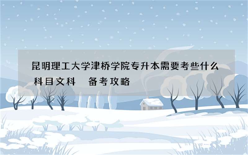 昆明理工大学津桥学院专升本需要考些什么科目文科 备考攻略